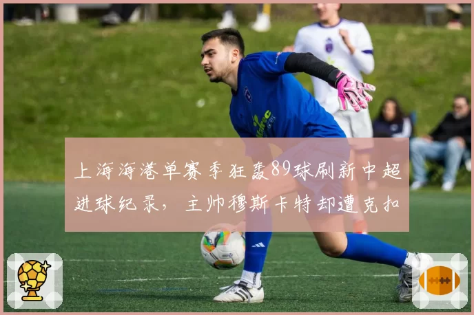上海海港单赛季狂轰89球刷新中超进球纪录，主帅穆斯卡特却遭克扣奖金传闻缠身__br_