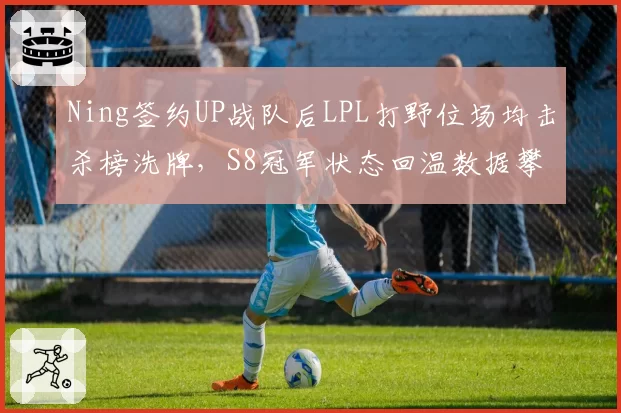 Ning签约UP战队后LPL打野位场均击杀榜洗牌,S8冠军状态回温数据攀升