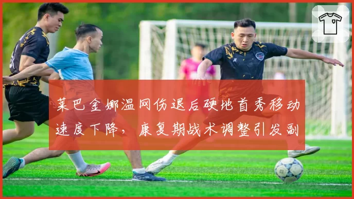 莱巴金娜温网伤退后硬地首秀移动速度下降，康复期战术调整引发副作用争议