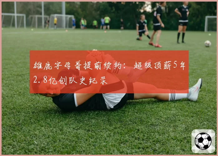 雄鹿字母哥提前续约：超级顶薪5年2.8亿创队史纪录