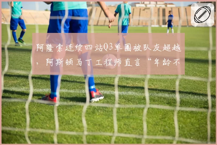 阿隆索连续四站Q3单圈被队友超越,阿斯顿马丁工程师直言“年龄不是借口”
