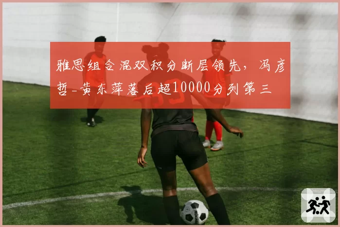 雅思组合混双积分断层领先，冯彦哲_黄东萍落后超10000分列第三