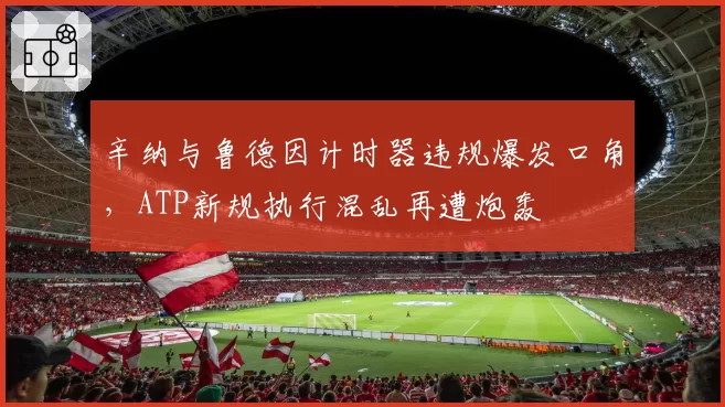 辛纳与鲁德因计时器违规爆发口角，ATP新规执行混乱再遭炮轰