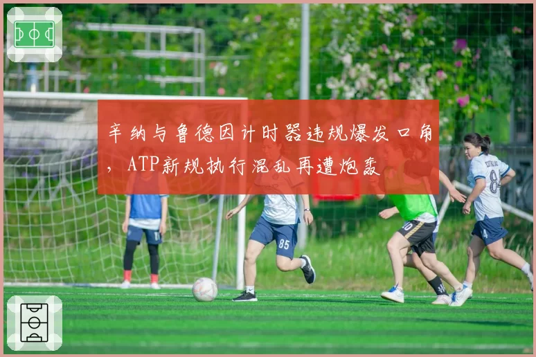 辛纳与鲁德因计时器违规爆发口角，ATP新规执行混乱再遭炮轰