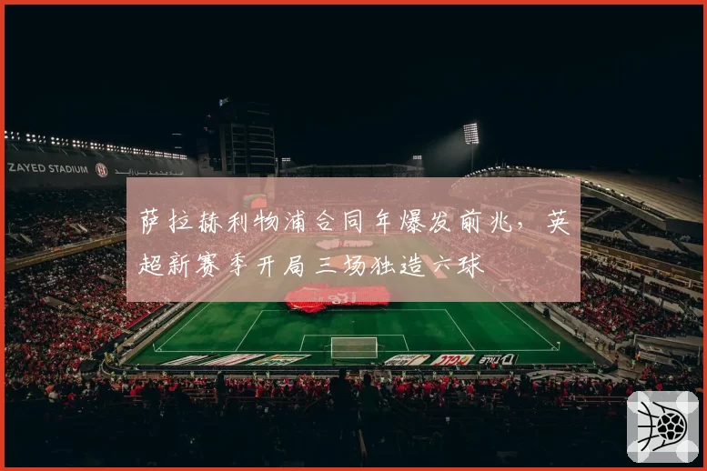 萨拉赫利物浦合同年爆发前兆,英超新赛季开局三场独造六球
