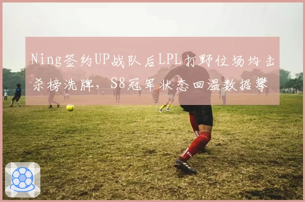 Ning签约UP战队后LPL打野位场均击杀榜洗牌，S8冠军状态回温数据攀升