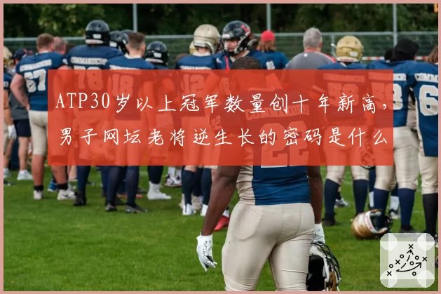 ATP30岁以上冠军数量创十年新高,男子网坛老将逆生长的密码是什么?