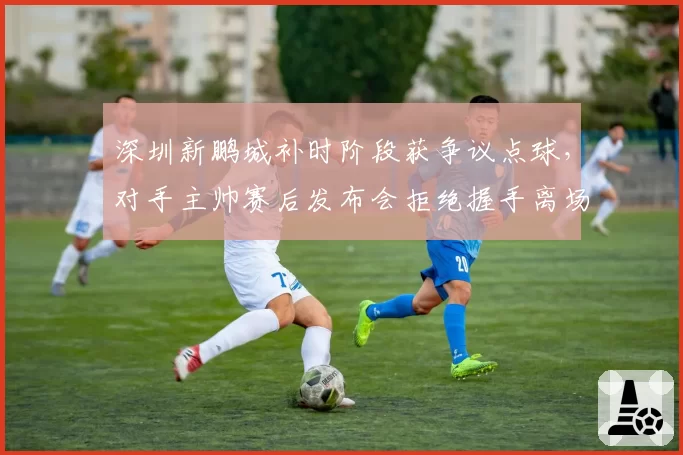 深圳新鹏城补时阶段获争议点球，对手主帅赛后发布会拒绝握手离场