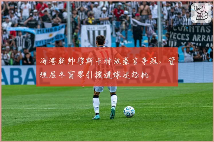 海港新帅穆斯卡特放豪言争冠，管理层冬窗零引援遭球迷怒批
