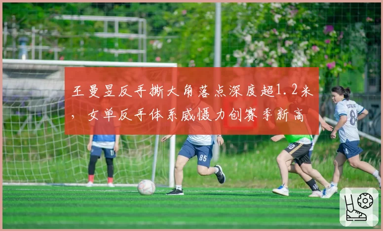 王曼昱反手撕大角落点深度超1.2米,女单反手体系威慑力创赛季新高