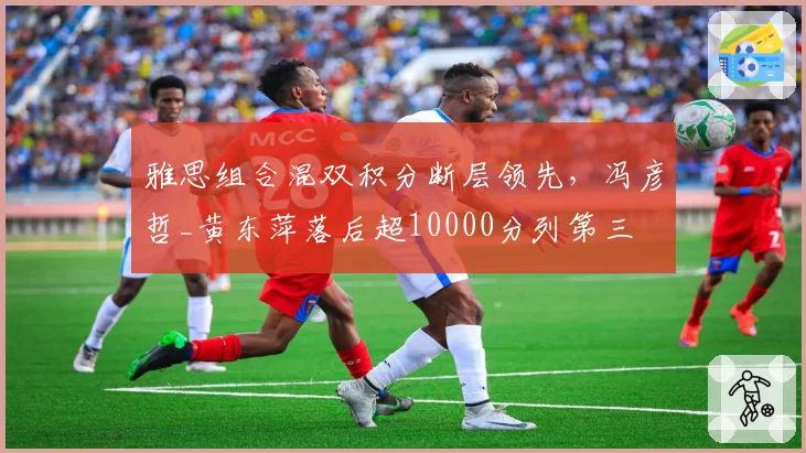 雅思组合混双积分断层领先，冯彦哲_黄东萍落后超10000分列第三