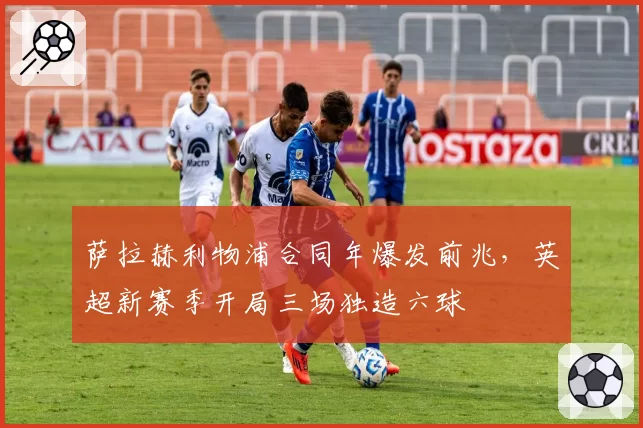 萨拉赫利物浦合同年爆发前兆,英超新赛季开局三场独造六球