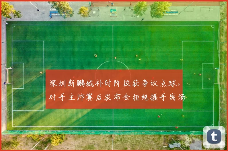深圳新鹏城补时阶段获争议点球，对手主帅赛后发布会拒绝握手离场