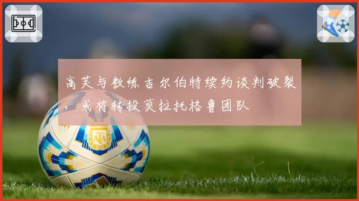 高芙与教练吉尔伯特续约谈判破裂,或将转投莫拉托格鲁团队