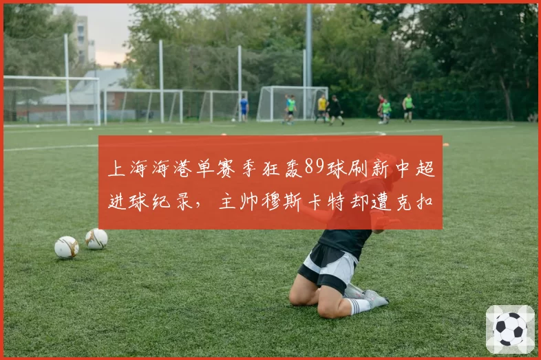 上海海港单赛季狂轰89球刷新中超进球纪录，主帅穆斯卡特却遭克扣奖金传闻缠身__br_