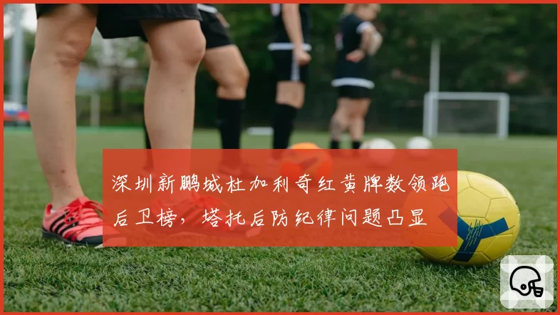 深圳新鹏城杜加利奇红黄牌数领跑后卫榜,塔托后防纪律问题凸显