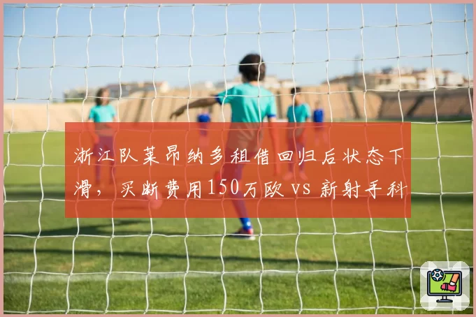 浙江队莱昂纳多租借回归后状态下滑,买断费用150万欧 vs 新射手科索维奇100万欧,取舍两难