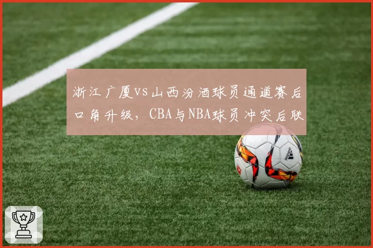 浙江广厦vs山西汾酒球员通道赛后口角升级,CBA与NBA球员冲突后联盟处理时效对比