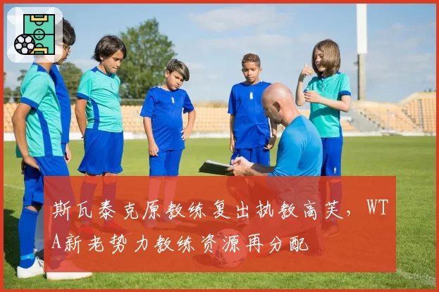 斯瓦泰克原教练复出执教高芙,WTA新老势力教练资源再分配
