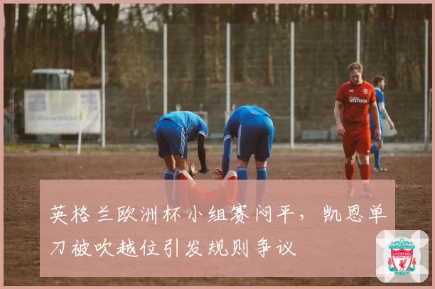 英格兰欧洲杯小组赛闷平，凯恩单刀被吹越位引发规则争议