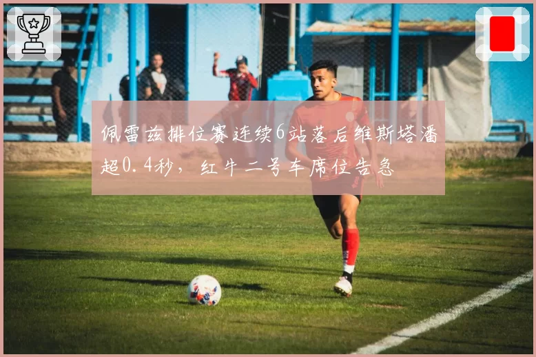 佩雷兹排位赛连续6站落后维斯塔潘超0.4秒，红牛二号车席位告急