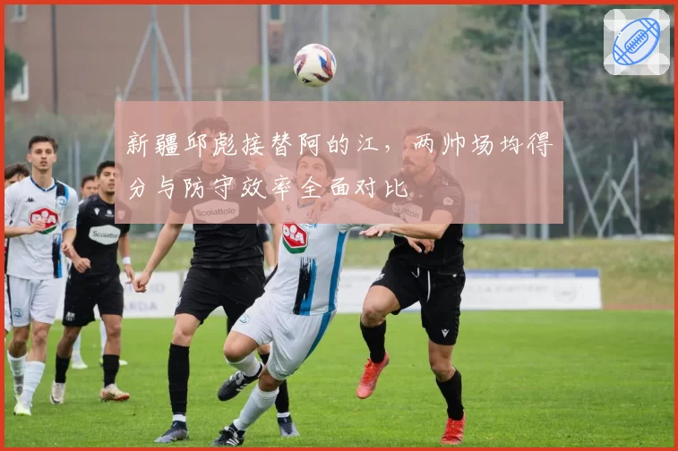 新疆邱彪接替阿的江，两帅场均得分与防守效率全面对比