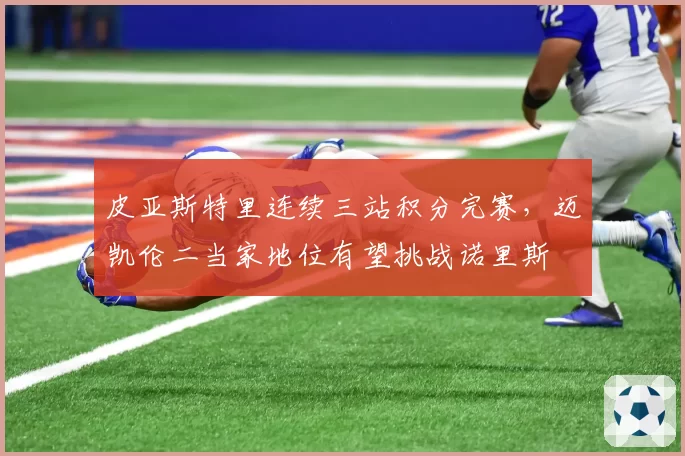 皮亚斯特里连续三站积分完赛,迈凯伦二当家地位有望挑战诺里斯