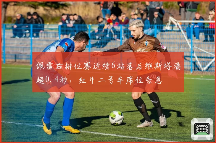 佩雷兹排位赛连续6站落后维斯塔潘超0.4秒,红牛二号车席位告急