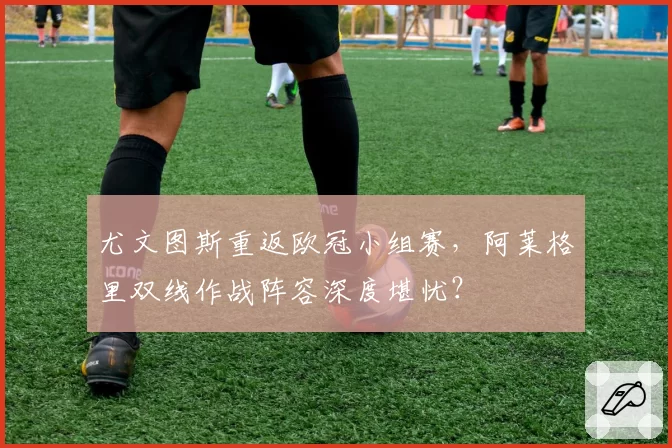 尤文图斯重返欧冠小组赛，阿莱格里双线作战阵容深度堪忧？