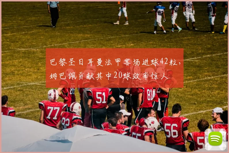 巴黎圣日耳曼法甲客场进球42粒，姆巴佩贡献其中20球效率惊人