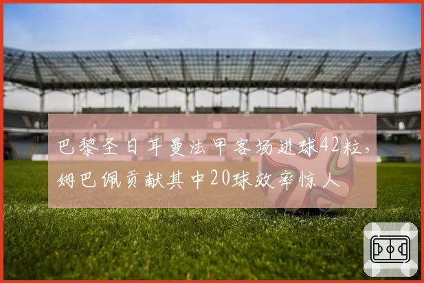 巴黎圣日耳曼法甲客场进球42粒，姆巴佩贡献其中20球效率惊人