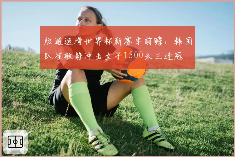 短道速滑世界杯新赛季前瞻，韩国队崔敏静冲击女子1500米三连冠