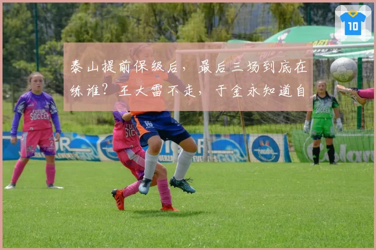 泰山提前保级后,最后三场到底在练谁?王大雷不走,于金永知道自己水平