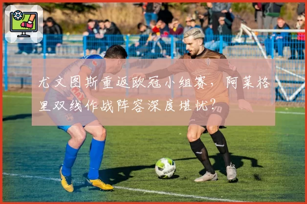 尤文图斯重返欧冠小组赛，阿莱格里双线作战阵容深度堪忧？